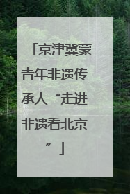京津冀蒙青年非遗传承人“走进非遗看北京”