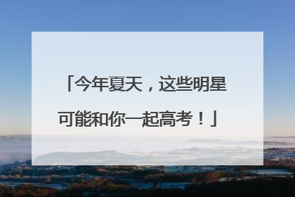 今年夏天，这些明星可能和你一起高考！