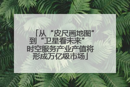 从“皮尺画地图”到“卫星看未来” 时空服务产业产值将形成万亿级市场