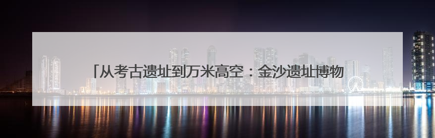 从考古遗址到万米高空：金沙遗址博物馆举办系列活动迎接文化和自然遗产日