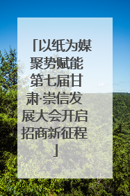以纸为媒 聚势赋能 第七届甘肃·崇信发展大会开启招商新征程