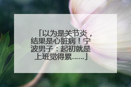 以为是关节炎，结果是心脏病！宁波男子：起初就是上班觉得累……