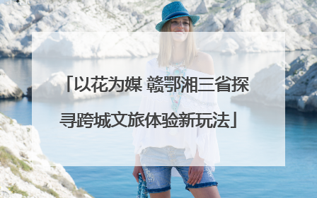 以花为媒 赣鄂湘三省探寻跨城文旅体验新玩法