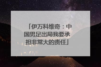 伊万科维奇：中国男足出局我要承担非常大的责任