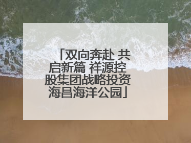 双向奔赴 共启新篇 祥源控股集团战略投资海昌海洋公园
