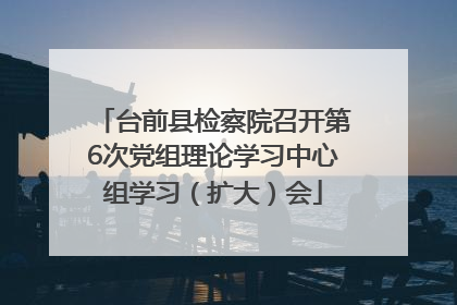 台前县检察院召开第6次党组理论学习中心组学习（扩大）会