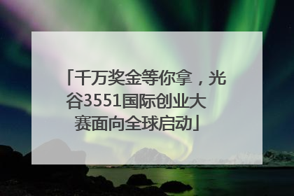 千万奖金等你拿，光谷3551国际创业大赛面向全球启动