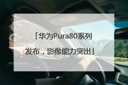 华为Pura80系列发布，影像能力突出
