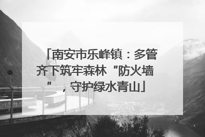 南安市乐峰镇：多管齐下筑牢森林“防火墙”，守护绿水青山
