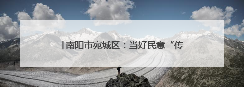 南阳市宛城区：当好民意“传声筒” 做好改造“监督员”