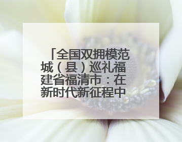 全国双拥模范城（县）巡礼福建省福清市：在新时代新征程中开创军政军民团结新局面