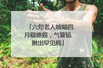 六旬老人咳喘四月疑患癌，气管镜揪出罕见病