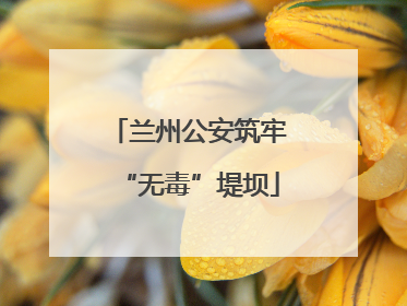 兰州公安筑牢“无毒”堤坝