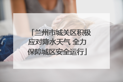 兰州市城关区积极应对降水天气 全力保障城区安全运行