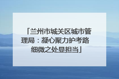兰州市城关区城市管理局：凝心聚力护考路 细微之处显担当