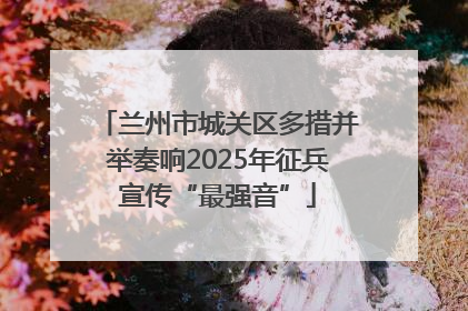 兰州市城关区多措并举奏响2025年征兵宣传“最强音”