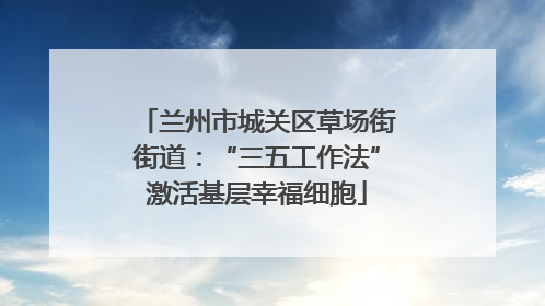 兰州市城关区草场街街道：“三五工作法”激活基层幸福细胞