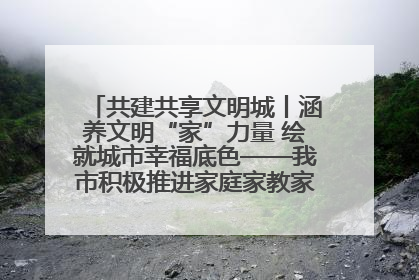 共建共享文明城丨涵养文明“家”力量 绘就城市幸福底色——我市积极推进家庭家教家风建设工作综述