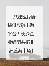共建医疗器械供应链出海平台！长沙企业组团共拓非洲蓝海市场