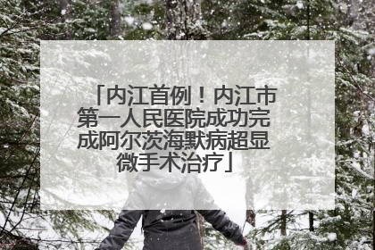 内江首例！内江市第一人民医院成功完成阿尔茨海默病超显微手术治疗