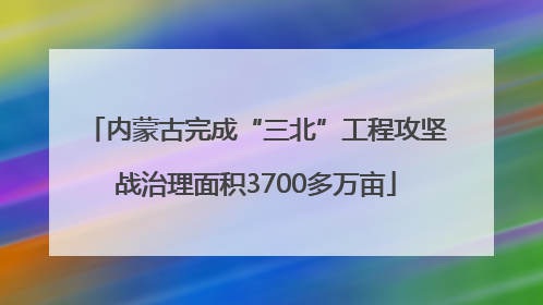 内蒙古完成“三北”工程攻坚战治理面积3700多万亩