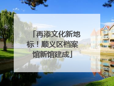 再添文化新地标！顺义区档案馆新馆建成
