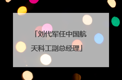 刘代军任中国航天科工副总经理