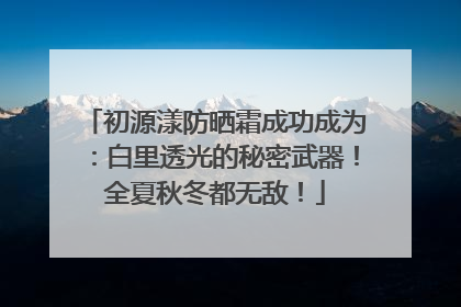 初源漾防晒霜成功成为：白里透光的秘密武器！全夏秋冬都无敌！