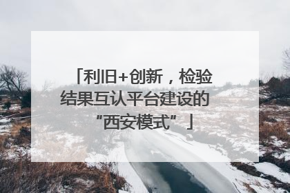 利旧+创新，检验结果互认平台建设的“西安模式”
