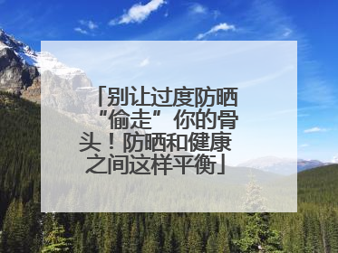别让过度防晒“偷走”你的骨头！防晒和健康之间这样平衡