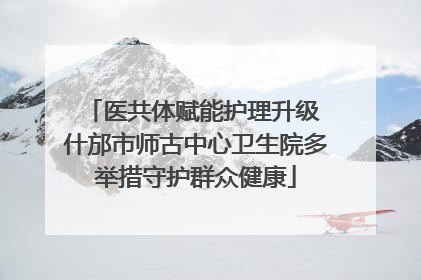 医共体赋能护理升级 什邡市师古中心卫生院多举措守护群众健康