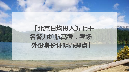 北京日均投入近七千名警力护航高考，考场外设身份证明办理点