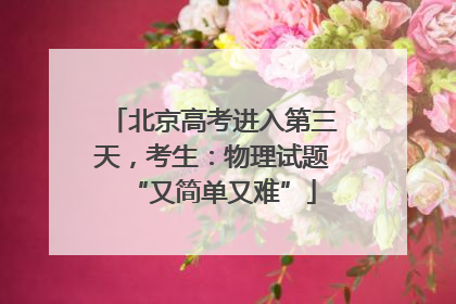 北京高考进入第三天，考生：物理试题“又简单又难”