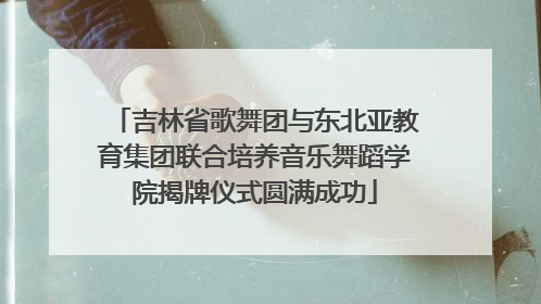 吉林省歌舞团与东北亚教育集团联合培养音乐舞蹈学院揭牌仪式圆满成功
