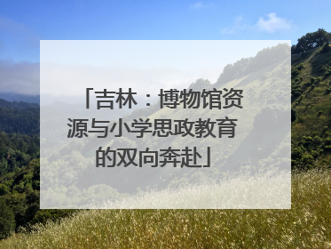 吉林：博物馆资源与小学思政教育的双向奔赴