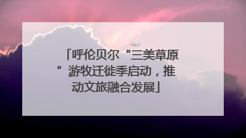 呼伦贝尔“三美草原”游牧迁徙季启动，推动文旅融合发展