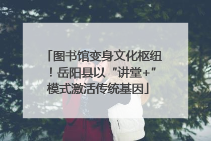 图书馆变身文化枢纽！岳阳县以“讲堂+”模式激活传统基因