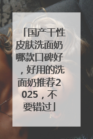 国产干性皮肤洗面奶哪款口碑好，好用的洗面奶推荐2025，不要错过