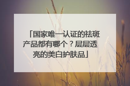国家唯一认证的祛斑产品都有哪个？层层透亮的美白护肤品