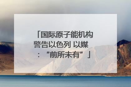 国际原子能机构警告以色列 以媒：“前所未有”