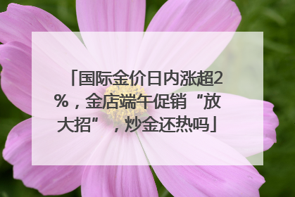 国际金价日内涨超2%，金店端午促销“放大招”，炒金还热吗