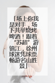 场上你我是对手，场下共举烧烤啤酒！跟着“苏超”游镇江，徐州球迷凭球票畅游名山胜景