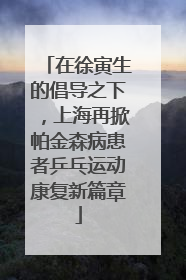 在徐寅生的倡导之下，上海再掀帕金森病患者乒乓运动康复新篇章
