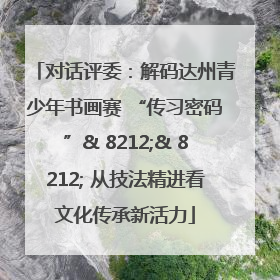 对话评委：解码达州青少年书画赛 “传习密码”& 8212;& 8212; 从技法精进看文化传承新活力