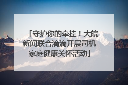 守护你的牵挂！大皖新闻联合滴滴开展司机家庭健康关怀活动