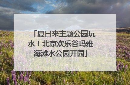 夏日来主题公园玩水！北京欢乐谷玛雅海滩水公园开园