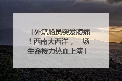 外籍船员突发腹痛！西南大西洋，一场生命接力热血上演