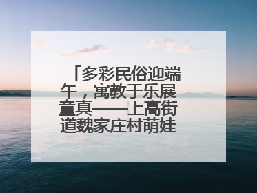 多彩民俗迎端午，寓教于乐展童真——上高街道魏家庄村萌娃传统文化盛宴