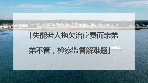 失能老人拖欠治疗费而亲弟弟不管，检察监督解难题