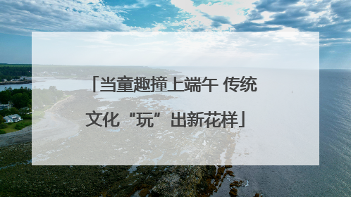 当童趣撞上端午 传统文化“玩”出新花样
